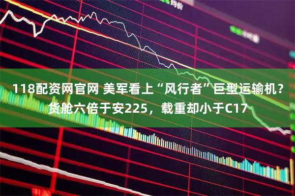 118配资网官网 美军看上“风行者”巨型运输机？货舱六倍于安225，载重却小于C17