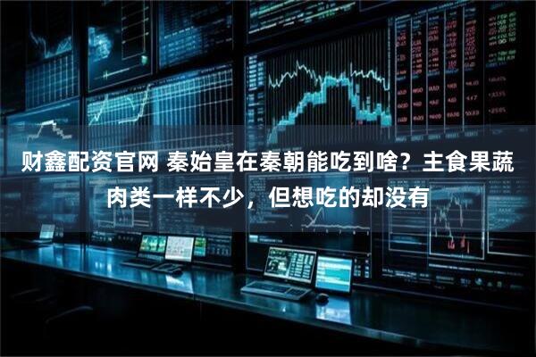 财鑫配资官网 秦始皇在秦朝能吃到啥？主食果蔬肉类一样不少，但想吃的却没有