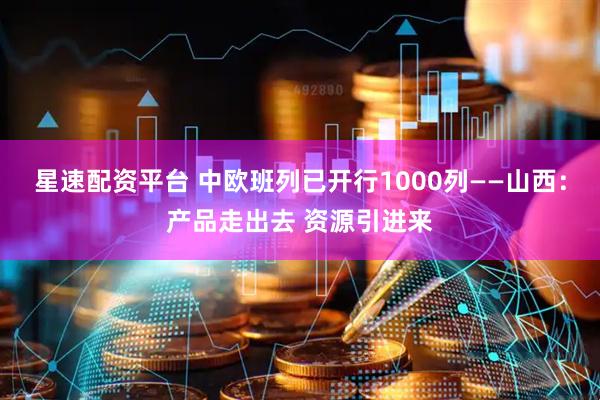 星速配资平台 中欧班列已开行1000列——山西：产品走出去 资源引进来