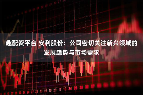 趣配资平台 安利股份：公司密切关注新兴领域的发展趋势与市场需求
