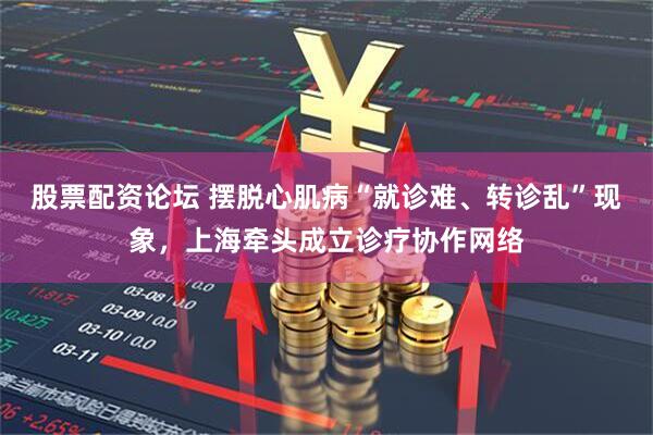 股票配资论坛 摆脱心肌病“就诊难、转诊乱”现象，上海牵头成立诊疗协作网络