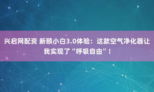 兴启网配资 新颐小白3.0体验：这款空气净化器让我实现了“呼吸自由”！