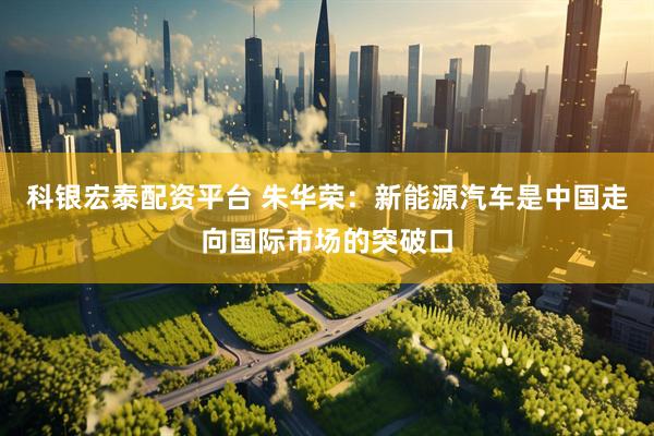 科银宏泰配资平台 朱华荣：新能源汽车是中国走向国际市场的突破口