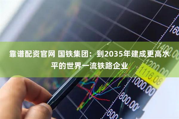 靠谱配资官网 国铁集团：到2035年建成更高水平的世界一流铁路企业