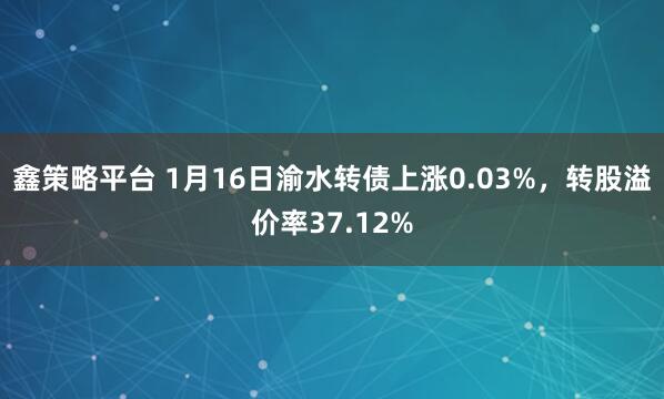 鑫策略平台 1月16日渝水转债上涨0.03%，转股溢价率37.12%