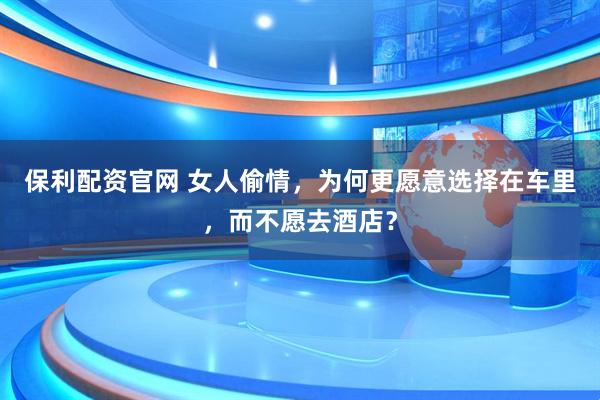 保利配资官网 女人偷情，为何更愿意选择在车里，而不愿去酒店？