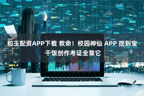 和玉配资APP下载 救命！校园神仙 APP 挖到宝 干饭创作考证全靠它