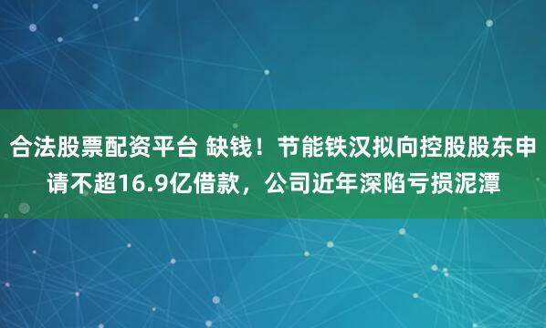 合法股票配资平台 缺钱！节能铁汉拟向控股股东申请不超16.9亿借款，公司近年深陷亏损泥潭