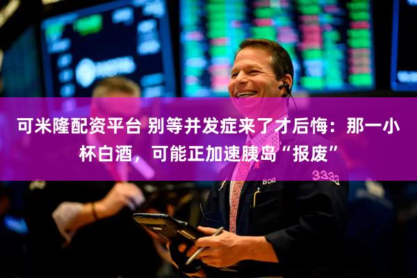 可米隆配资平台 别等并发症来了才后悔：那一小杯白酒，可能正加速胰岛“报废”