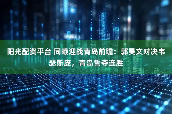 阳光配资平台 同曦迎战青岛前瞻：郭昊文对决韦瑟斯庞，青岛誓夺连胜